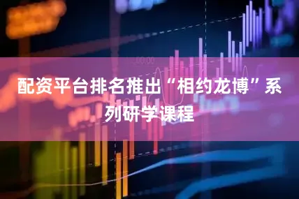 配资平台排名推出“相约龙博”系列研学课程