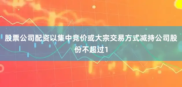 股票公司配资以集中竞价或大宗交易方式减持公司股份不超过1