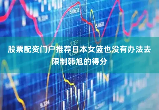 股票配资门户推荐日本女篮也没有办法去限制韩旭的得分