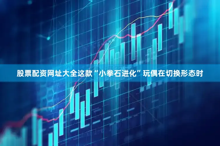 股票配资网址大全这款“小拳石进化”玩偶在切换形态时