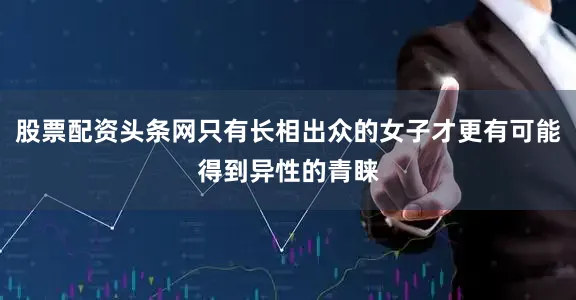 股票配资头条网只有长相出众的女子才更有可能得到异性的青睐