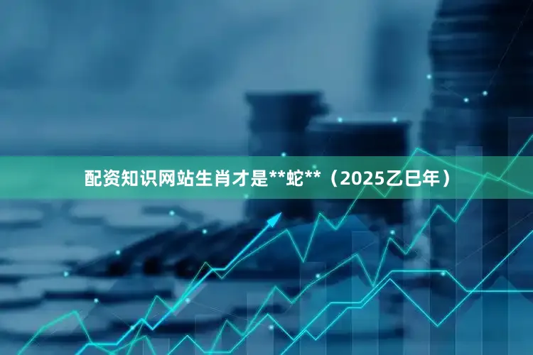 配资知识网站生肖才是**蛇**（2025乙巳年）