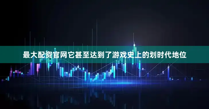 最大配资官网它甚至达到了游戏史上的划时代地位