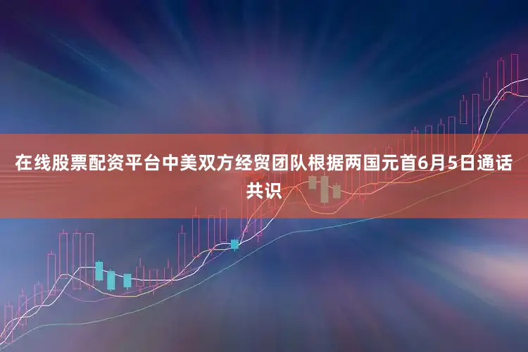 在线股票配资平台中美双方经贸团队根据两国元首6月5日通话共识