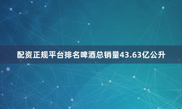 配资正规平台排名啤酒总销量43.63亿公升